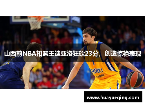 山西前NBA扣篮王迪亚洛狂砍23分，创造惊艳表现